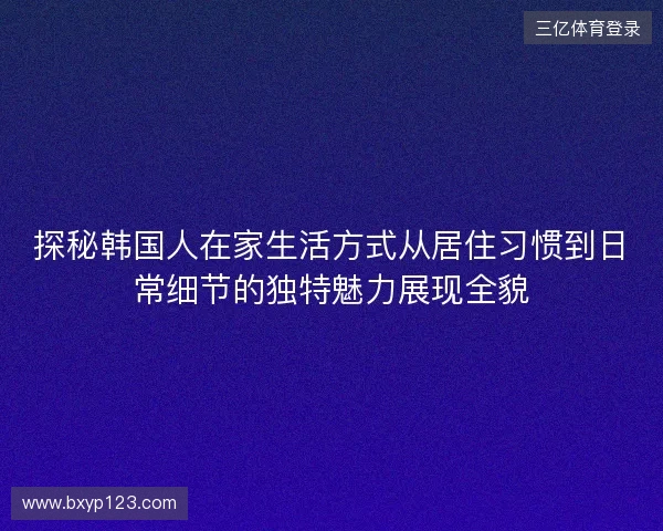 探秘韩国人在家生活方式从居住习惯到日常细节的独特魅力展现全貌