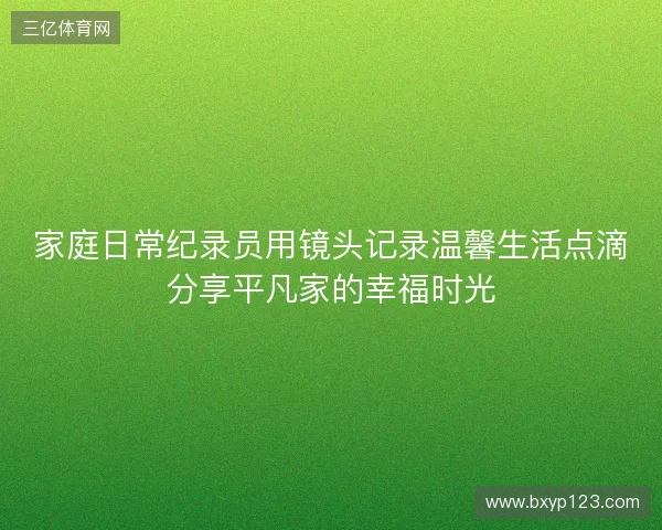 家庭日常纪录员用镜头记录温馨生活点滴分享平凡家的幸福时光 家庭日常纪录员用镜头记录温馨生活点滴分享平凡家的幸福时光